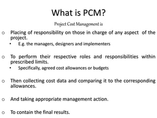 What is PCM?
Project Cost Management is
o Placing of responsibility on those in charge of any aspect of the
project.
• E.g. the managers, designers and implementers
o To perform their respective roles and responsibilities within
prescribed limits.
• Specifically, agreed cost allowances or budgets
o Then collecting cost data and comparing it to the corresponding
allowances.
o And taking appropriate management action.
o To contain the final results.
 