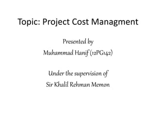 Topic: Project Cost Managment
Presented by
Muhammad Hanif (12PG142)
Under the supervision of
Sir Khalil Rehman Memon
 