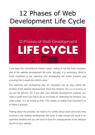 12 Phases of Web
Development Life Cycle
If we keep the conventional wisdom aside, coding is not the most important
part of the website development life cycle. Actually, it is secondary. What is
more important is the planning and strategizing the entire process and
ensuring that it meets the client’s need.
The planning and strategizing play an important role as they define the
timeline of the website development. From this timeline, the cost of building an
app can be derived. So, if you plan your website development properly, you
make a profit and if you fail to do so and keep on extending the timeline, you
make a loss. It is as simple as that. This makes us realize how important it is
to follow a process.
Talking about the process, we need to be careful about each and every step
involved in the website development life cycle. A step missed will result in an
extended timeline and you will have to face the consequences of the delayed
launch of your website.
 