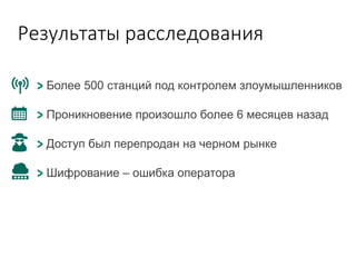 Результаты расследования
Более 500 станций под контролем злоумышленников
Проникновение произошло более 6 месяцев назад
Доступ был перепродан на черном рынке
Шифрование – ошибка оператора
 
