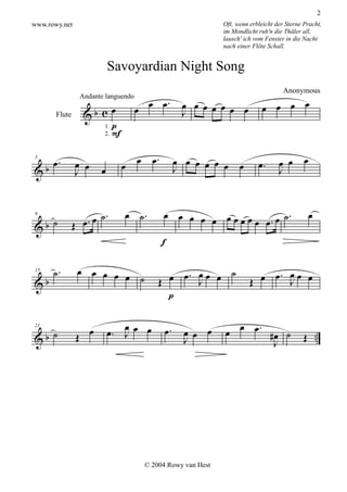 2
www.rowy.net                                                    Oft, wenn erbleicht der Sterne Pracht,
                                                                im Mondlicht ruh'n die Thäler all,
                                                                lausch' ich vom Fenster in die Nacht
                                                                nach einer Flöte Schall.


                               Savoyardian Night Song

                                              .
                                        œ œ œ                                  œ œ œ œ
                                                                                       Anonymous
                                                     œ œ
                                                     J œ œ œ œ œ
                    Andante languendo
                            œ
                     &b c
                         1. p
       Flute

                         2. F



                                       .
      œ.       œ œ               œ œ œ              œ œ œ œ œ œ œ            œ.      œ œ œ
&b                         œ                        J                                J
5

               J


                        .         œ ˙.        œ œ œ œ œ œœœœ          .                         œ
   ˙             œ. œ ˙                                      œ œ. œ ˙
&b             Œ
9




                                              f

      ˙.        œ œ œ œ œ                      œ œ. J œ œ ˙
                                                    œ                            œ
                                                                            œ œ. J œ œ
&b                        ˙                  Œ                            Œ
15




                                               p

                                  œ                                   œ œ.
                       œ       œ. J œ œ        œ.     œ œ œ     œ
&b ˙            Œ                                                                 #œ ˙         Œ ..
21

                                                      J                            J




                                         © 2004 Rowy van Hest
 