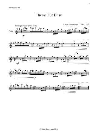 4

www.rowy.net



                                Theme Für Elise


         # 3 œ #œ œ #œ œ œ nœ œ œ ≈ œ œ œ ≈ œ #œ œ œ ≈ œ œ #œ
                                                            L. van Beethoven 1770 - 1827
        Molto grazioso - Poco Moto

Flute   & 8                     J  œ    J          J
             p

   # œ # œ œ œ n œ œ œ ≈ œ œ œ ≈ œ œ œ 1œ                               œ ≈ œ œ œ
                                                                     .. J
                             J
 6                                                                      2

 &                   J  œ

                                                                           œ
    # .œ œœ œ œ œœ œ œ
       J ≈                œœ œ   œ œ œ                                         #œ œ œ
 & .          J ≈    J ≈œ    J œœ œ R                                               R
 11


                               R  R
       F

  # œ #œ œ œ œ œ œ #œ œ œ nœ œ œ ≈ œ œ œ ≈ œ #œ œ œ ≈ œ œ #œ
 & R                                   J          J
 16

                               J  œ
                      p

   # œ # œ œ œ n œ œ œ ≈ œ œ œ ≈ œ œ œ 1œ ≈ œ œ œ . œ .
                             J                    .
 21                                                 2

 &                   J  œ               J




                                     © 2006 Rowy van Hest
 