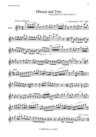 6
www.rowy.net


                                 Minuet and Trio
                                                String Quintet in E Major Opus 13



                          œœœœ œ                                         œ.
         Tempo di Minuetto                           L. Boccherini 1743 - 1805
                                  œ J œ œ œœ œ œœœœ œ œ J œ œ œ œ
                                    œ                        œ
                    œ œ
           ## 3                Jœ                   Jœ
Flute     & 4
                                                 Ÿ
          . œ œ œ . œ œ # œ œ œ œ . œ œ œ œ œ œj œ œ œ œ
   ## œ # œ . .           . . .                                     .
                                                         Œ .. .. n œ œ œ œ œ œ œ . œ
                                                                         . . .
 6

 &

                                                        œœœœ œ
              nœ. œ . . . œ. œ                               J œ œ J œ œ œœ œ œœœœ
                                                                   œ
                                                œ œ
   ## œ
        œœœ œ œœœ œ œœœ
 12

 &      . . .                  . .
                                    poco rit.    a t.
                                                               Ÿ
  # # œ œ J œ œ œ œ . œ œ œ œ œ œ . œ œ œ œ œ œ . œ œ œ œ œ œj œ œ œ œ Œ Fine n #
          œ               . . .         . . .                              ..
 & Jœ
 17




                                               .
  # .           . œ œ œ œ œ œ œœ œœ . œœœœ œ œ œ . œ
         . . . .œ
                  . .     .    .
         œœœœ                                  J œ J œœœ œœ j‰
        Trio
 & . œœ                             œ
 23


      ..                                         J     . œ  .
     . . . .
   # œ œ œ œ œ œ #œ œ œ œ œ œ œ œ œ œ œ œ œ
             . .                    . . .
                                                                    .. .. œ œj œ œ œ
                                                                                 .
                                            Œ
 28

 &                        J                                              œ  .    Jœ
                                                .    .      .      .
    # j .                               . œ nœ œ œ J œ œ œ œ œ œ œ
                                                     œ
                                                            J J
 & œ œ œ œ œ œ œ œ œ œ œ œ #œ œ œ œ œ.          J
 34


      .  J           . . .
                                                                        .
    # œœœœœœœ œœœœœ             ... . œ œ œ œ œ œ œ œœœœ œ œœœ œ œ œ œ œ
                                       .. .      . . .
                                                                        J.
                             œ œœœœ
 39

 &                         œ.
                           .                                              J
      .    . . . . .
      œ œœœ œ œ œ œœ . .
    #                 . œœ . . j                  . œœ .
 & J                          œ œ œ œ œ œj œ œ . œ œ œ œ œ ..
 44
                                                                D.C. al Fine


                                                              . . .

                                   © 2006 Rowy van Hest
 