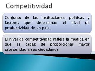Conjunto de las instituciones, políticas y
factores que determinan el nivel de
productividad de un país.


El nivel de competitividad refleja la medida en
que es capaz de proporcionar mayor
prosperidad a sus ciudadanos.
 