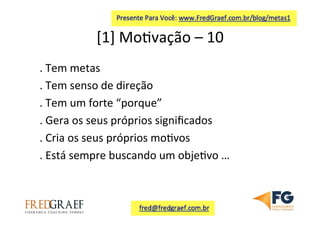[1]	
  Mo7vação	
  –	
  10	
  	
  
.	
  Tem	
  metas	
  
.	
  Tem	
  senso	
  de	
  direção	
  
.	
  Tem	
  um	
  forte	
  “porque”	
  	
  
.	
  Gera	
  os	
  seus	
  próprios	
  signiﬁcados	
  
.	
  Cria	
  os	
  seus	
  próprios	
  mo7vos	
  
.	
  Está	
  sempre	
  buscando	
  um	
  obje7vo	
  …	
  
	
  
 