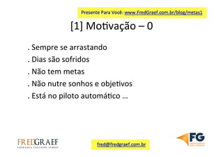 [1]	
  Mo7vação	
  –	
  0	
  	
  
.	
  Sempre	
  se	
  arrastando	
  
.	
  Dias	
  são	
  sofridos	
  
.	
  Não	
  tem	
  metas	
  
.	
  Não	
  nutre	
  sonhos	
  e	
  obje7vos	
  
.	
  Está	
  no	
  piloto	
  automá7co	
  …	
  
	
  
 