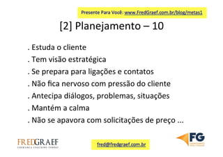 [2]	
  Planejamento	
  –	
  10	
  	
  
.	
  Estuda	
  o	
  cliente	
  
.	
  Tem	
  visão	
  estratégica	
  
.	
  Se	
  prepara	
  para	
  ligações	
  e	
  contatos	
  
.	
  Não	
  ﬁca	
  nervoso	
  com	
  pressão	
  do	
  cliente	
  
.	
  Antecipa	
  diálogos,	
  problemas,	
  situações	
  
.	
  Mantém	
  a	
  calma	
  
.	
  Não	
  se	
  apavora	
  com	
  solicitações	
  de	
  preço	
  ...	
  
	
  
 
