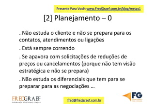 [2]	
  Planejamento	
  –	
  0	
  	
  
.	
  Não	
  estuda	
  o	
  cliente	
  e	
  não	
  se	
  prepara	
  para	
  os	
  
contatos,	
  atendimentos	
  ou	
  ligações	
  
.	
  Está	
  sempre	
  correndo	
  
.	
  Se	
  apavora	
  com	
  solicitações	
  de	
  reduções	
  de	
  
preços	
  ou	
  cancelamentos	
  (porque	
  não	
  tem	
  visão	
  
estratégica	
  e	
  não	
  se	
  prepara)	
  	
  
.	
  Não	
  estuda	
  os	
  diferenciais	
  que	
  tem	
  para	
  se	
  
preparar	
  para	
  as	
  negociações	
  …	
  	
  
 