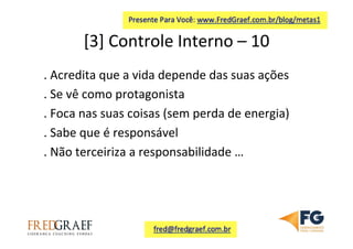 [3]	
  Controle	
  Interno	
  –	
  10	
  	
  
.	
  Acredita	
  que	
  a	
  vida	
  depende	
  das	
  suas	
  ações	
  
.	
  Se	
  vê	
  como	
  protagonista	
  
.	
  Foca	
  nas	
  suas	
  coisas	
  (sem	
  perda	
  de	
  energia)	
  	
  
.	
  Sabe	
  que	
  é	
  responsável	
  
.	
  Não	
  terceiriza	
  a	
  responsabilidade	
  …	
  
	
  
	
  
 