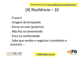 [4]	
  Resiliência	
  –	
  10	
  	
  
.	
  O	
  que	
  é	
  
.	
  Imagem	
  do	
  brinquedo	
  
.	
  Pensa	
  no	
  next	
  (próximo)	
  	
  
.	
  Não	
  ﬁca	
  se	
  lamentando	
  
.	
  Foco	
  na	
  con7nuidade	
  
.	
  Sabe	
  que	
  vendas	
  e	
  negócios	
  é	
  estaes7ca	
  e	
  
processo	
  …	
  
	
  
	
  
 