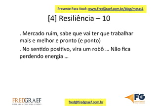 [4]	
  Resiliência	
  –	
  10	
  	
  
.	
  Mercado	
  ruim,	
  sabe	
  que	
  vai	
  ter	
  que	
  trabalhar	
  
mais	
  e	
  melhor	
  e	
  pronto	
  (e	
  ponto)	
  	
  
.	
  No	
  sen7do	
  posi7vo,	
  vira	
  um	
  robô	
  …	
  Não	
  ﬁca	
  
perdendo	
  energia	
  …	
  	
  
	
  
	
  
 