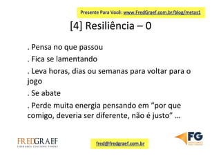 [4]	
  Resiliência	
  –	
  0	
  	
  
.	
  Pensa	
  no	
  que	
  passou	
  
.	
  Fica	
  se	
  lamentando	
  
.	
  Leva	
  horas,	
  dias	
  ou	
  semanas	
  para	
  voltar	
  para	
  o	
  
jogo	
  
.	
  Se	
  abate	
  
.	
  Perde	
  muita	
  energia	
  pensando	
  em	
  “por	
  que	
  
comigo,	
  deveria	
  ser	
  diferente,	
  não	
  é	
  justo”	
  …	
  
	
  
 