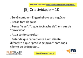[5]	
  Cria7vidade	
  –	
  10	
  	
  
.	
  Se	
  vê	
  como	
  um	
  Engenheiro	
  o	
  seu	
  negócio	
  
.	
  Pensa	
  fora	
  da	
  caixa	
  
.	
  Pensa	
  “e	
  se”,	
  “o	
  que	
  você	
  acha	
  de”,	
  em	
  vez	
  de	
  
“puxa	
  vida”	
  	
  
.	
  Atua	
  como	
  consultor	
  
.	
  Entende	
  que	
  cada	
  cliente	
  é	
  um	
  cliente	
  
diferente	
  e	
  que	
  “precisa	
  se	
  puxar”	
  com	
  cada	
  
cliente	
  ou	
  prospecto	
  …	
  
	
  
 
