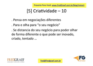 [5]	
  Cria7vidade	
  –	
  10	
  	
  
.	
  Pensa	
  em	
  negociações	
  diferentes	
  
.	
  Para	
  e	
  olha	
  para	
  “o	
  seu	
  negócio”	
  
.	
  Se	
  distancia	
  do	
  seu	
  negócio	
  para	
  poder	
  olhar	
  
de	
  forma	
  diferente	
  o	
  que	
  pode	
  ser	
  inovado,	
  
criado,	
  tentado	
  …	
  	
  
	
  
 