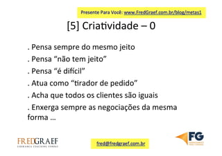 [5]	
  Cria7vidade	
  –	
  0	
  	
  
.	
  Pensa	
  sempre	
  do	
  mesmo	
  jeito	
  
.	
  Pensa	
  “não	
  tem	
  jeito”	
  
.	
  Pensa	
  “é	
  diicil”	
  	
  
.	
  Atua	
  como	
  “7rador	
  de	
  pedido”	
  	
  
.	
  Acha	
  que	
  todos	
  os	
  clientes	
  são	
  iguais	
  	
  
.	
  Enxerga	
  sempre	
  as	
  negociações	
  da	
  mesma	
  
forma	
  …	
  
	
  
 