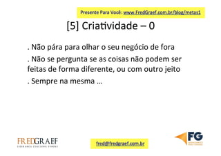 [5]	
  Cria7vidade	
  –	
  0	
  	
  
.	
  Não	
  pára	
  para	
  olhar	
  o	
  seu	
  negócio	
  de	
  fora	
  
.	
  Não	
  se	
  pergunta	
  se	
  as	
  coisas	
  não	
  podem	
  ser	
  
feitas	
  de	
  forma	
  diferente,	
  ou	
  com	
  outro	
  jeito	
  	
  
.	
  Sempre	
  na	
  mesma	
  …	
  	
  
	
  
 