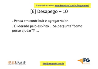 [6]	
  Desapego	
  –	
  10	
  	
  
.	
  Pensa	
  em	
  contribuir	
  e	
  agregar	
  valor	
  
.	
  É	
  liderado	
  pelo	
  espírito	
  …	
  Se	
  pergunta	
  “como	
  
posso	
  ajudar”?	
  	
  …	
  	
  
 
