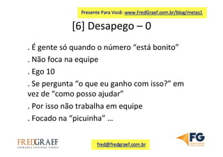 [6]	
  Desapego	
  –	
  0	
  	
  
.	
  É	
  gente	
  só	
  quando	
  o	
  número	
  “está	
  bonito”	
  
.	
  Não	
  foca	
  na	
  equipe	
  
.	
  Ego	
  10	
  
.	
  Se	
  pergunta	
  “o	
  que	
  eu	
  ganho	
  com	
  isso?”	
  em	
  
vez	
  de	
  “como	
  posso	
  ajudar”	
  	
  
.	
  Por	
  isso	
  não	
  trabalha	
  em	
  equipe	
  
.	
  Focado	
  na	
  “picuinha”	
  …	
  	
  
	
  
 