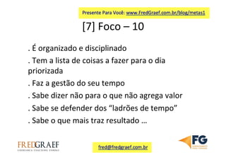 [7]	
  Foco	
  –	
  10	
  	
  
.	
  É	
  organizado	
  e	
  disciplinado	
  
.	
  Tem	
  a	
  lista	
  de	
  coisas	
  a	
  fazer	
  para	
  o	
  dia	
  
priorizada	
  
.	
  Faz	
  a	
  gestão	
  do	
  seu	
  tempo	
  
.	
  Sabe	
  dizer	
  não	
  para	
  o	
  que	
  não	
  agrega	
  valor	
  
.	
  Sabe	
  se	
  defender	
  dos	
  “ladrões	
  de	
  tempo”	
  	
  
.	
  Sabe	
  o	
  que	
  mais	
  traz	
  resultado	
  …	
  
 