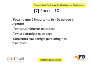 [7]	
  Foco	
  –	
  10	
  	
  
.	
  Foca	
  no	
  que	
  é	
  importante	
  (e	
  não	
  no	
  que	
  é	
  
urgente)	
  
.	
  Tem	
  seus	
  números	
  na	
  cabeça	
  
.	
  Tem	
  a	
  estratégia	
  na	
  cabeça	
  
.	
  Concentra	
  sua	
  energia	
  para	
  a7ngir	
  os	
  
resultados	
  …	
  	
  
 