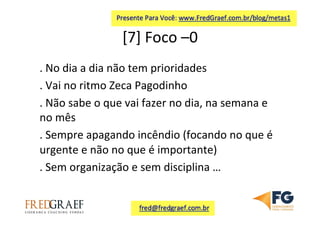 [7]	
  Foco	
  –0	
  	
  
.	
  No	
  dia	
  a	
  dia	
  não	
  tem	
  prioridades	
  
.	
  Vai	
  no	
  ritmo	
  Zeca	
  Pagodinho	
  
.	
  Não	
  sabe	
  o	
  que	
  vai	
  fazer	
  no	
  dia,	
  na	
  semana	
  e	
  
no	
  mês	
  
.	
  Sempre	
  apagando	
  incêndio	
  (focando	
  no	
  que	
  é	
  
urgente	
  e	
  não	
  no	
  que	
  é	
  importante)	
  	
  
.	
  Sem	
  organização	
  e	
  sem	
  disciplina	
  …	
  	
  
 