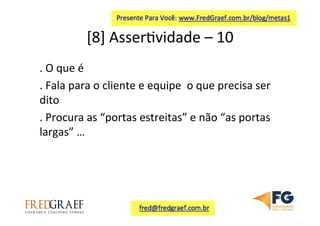 [8]	
  Asser7vidade	
  –	
  10	
  	
  
.	
  O	
  que	
  é	
  
.	
  Fala	
  para	
  o	
  cliente	
  e	
  equipe	
  	
  o	
  que	
  precisa	
  ser	
  
dito	
  
.	
  Procura	
  as	
  “portas	
  estreitas”	
  e	
  não	
  “as	
  portas	
  
largas”	
  …	
  	
  
 