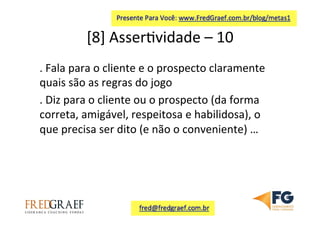 [8]	
  Asser7vidade	
  –	
  10	
  	
  
.	
  Fala	
  para	
  o	
  cliente	
  e	
  o	
  prospecto	
  claramente	
  
quais	
  são	
  as	
  regras	
  do	
  jogo	
  	
  
.	
  Diz	
  para	
  o	
  cliente	
  ou	
  o	
  prospecto	
  (da	
  forma	
  
correta,	
  amigável,	
  respeitosa	
  e	
  habilidosa),	
  o	
  
que	
  precisa	
  ser	
  dito	
  (e	
  não	
  o	
  conveniente)	
  …	
  
 