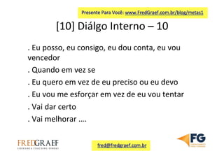 [10]	
  Diálgo	
  Interno	
  –	
  10	
  	
  
.	
  Eu	
  posso,	
  eu	
  consigo,	
  eu	
  dou	
  conta,	
  eu	
  vou	
  
vencedor	
  
.	
  Quando	
  em	
  vez	
  se	
  
.	
  Eu	
  quero	
  em	
  vez	
  de	
  eu	
  preciso	
  ou	
  eu	
  devo	
  
.	
  Eu	
  vou	
  me	
  esforçar	
  em	
  vez	
  de	
  eu	
  vou	
  tentar	
  
.	
  Vai	
  dar	
  certo	
  
.	
  Vai	
  melhorar	
  ….	
  
 