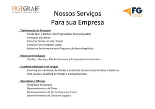 Nossos	
  Serviços	
  
Para	
  sua	
  Empresa	
  
.	
  Treinamentos	
  In	
  Company	
  
	
  .	
  Venda	
  Mais	
  e	
  Melhor	
  com	
  Programação	
  Neurolinguís7ca	
  
	
  .	
  Formação	
  de	
  Líderes	
  
	
  .	
  Como	
  Se	
  Tornar	
  um	
  Líder	
  Coach	
  
	
  .	
  Como	
  ser	
  Um	
  Vendedor	
  Coach	
  
	
  .	
  Mude	
  sua	
  Performance	
  com	
  Programação	
  Neurolinguís7ca	
  
	
  
.	
  Palestras	
  In	
  Company	
  
	
  .	
  Vendas,	
  Liderança,	
  Alta	
  Performance	
  e	
  Comportamento	
  Humano	
  
	
  
.	
  Coaching	
  Individual	
  e	
  em	
  Grupos	
  
	
  .	
  Coaching	
  de	
  Lidertança,	
  de	
  Vendas	
  e	
  de	
  Gestão	
  Comercial	
  para	
  Líderes	
  e	
  Gestores	
  
	
  .	
  Para	
  Equipes,	
  Coaching	
  de	
  Vendas	
  e	
  Comportamental	
  	
  
	
  
.	
  Workshops	
  /	
  Oﬁcinas	
  
	
  .	
  Integração	
  de	
  Equipes	
  	
  
	
  .	
  Desenvolvimento	
  de	
  Times	
  
	
  .	
  Desenvolvimento	
  de	
  Performance	
  em	
  Times	
  
	
  .	
  Desenvolvimento	
  de	
  Clima	
  em	
  Equipes	
  
	
  
 