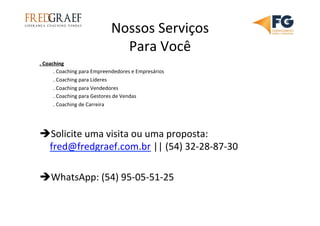 Nossos	
  Serviços	
  
Para	
  Você	
  
.	
  Coaching	
  
	
  .	
  Coaching	
  para	
  Empreendedores	
  e	
  Empresários	
  
	
  .	
  Coaching	
  para	
  Líderes	
  
	
  .	
  Coaching	
  para	
  Vendedores	
  
	
  .	
  Coaching	
  para	
  Gestores	
  de	
  Vendas	
  
	
  .	
  Coaching	
  de	
  Carreira	
  
	
  
	
  
è Solicite	
  uma	
  visita	
  ou	
  uma	
  proposta:	
  
fred@fredgraef.com.br	
  ||	
  (54)	
  32-­‐28-­‐87-­‐30	
  
è WhatsApp:	
  (54)	
  95-­‐05-­‐51-­‐25	
  	
  
	
  
	
  
 