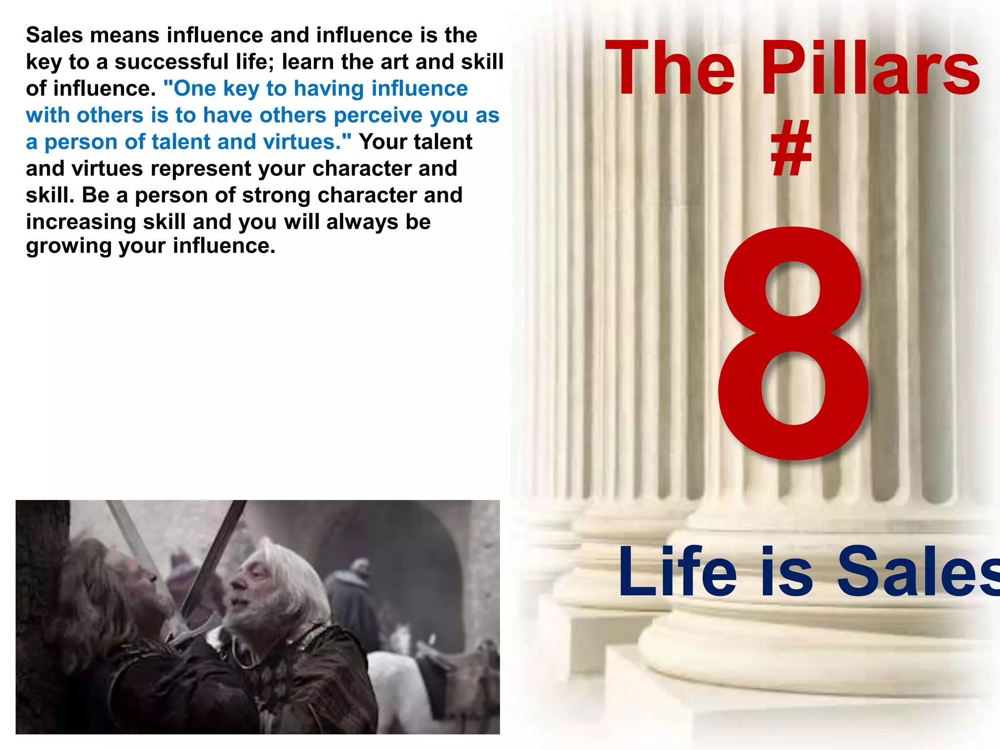 The Pillars
#
Sales means influence and influence is the
key to a successful life; learn the art and skill
of influence. "One key to having influence
with others is to have others perceive you as
a person of talent and virtues." Your talent
and virtues represent your character and
skill. Be a person of strong character and
increasing skill and you will always be
growing your influence.
Life is Sales
 
