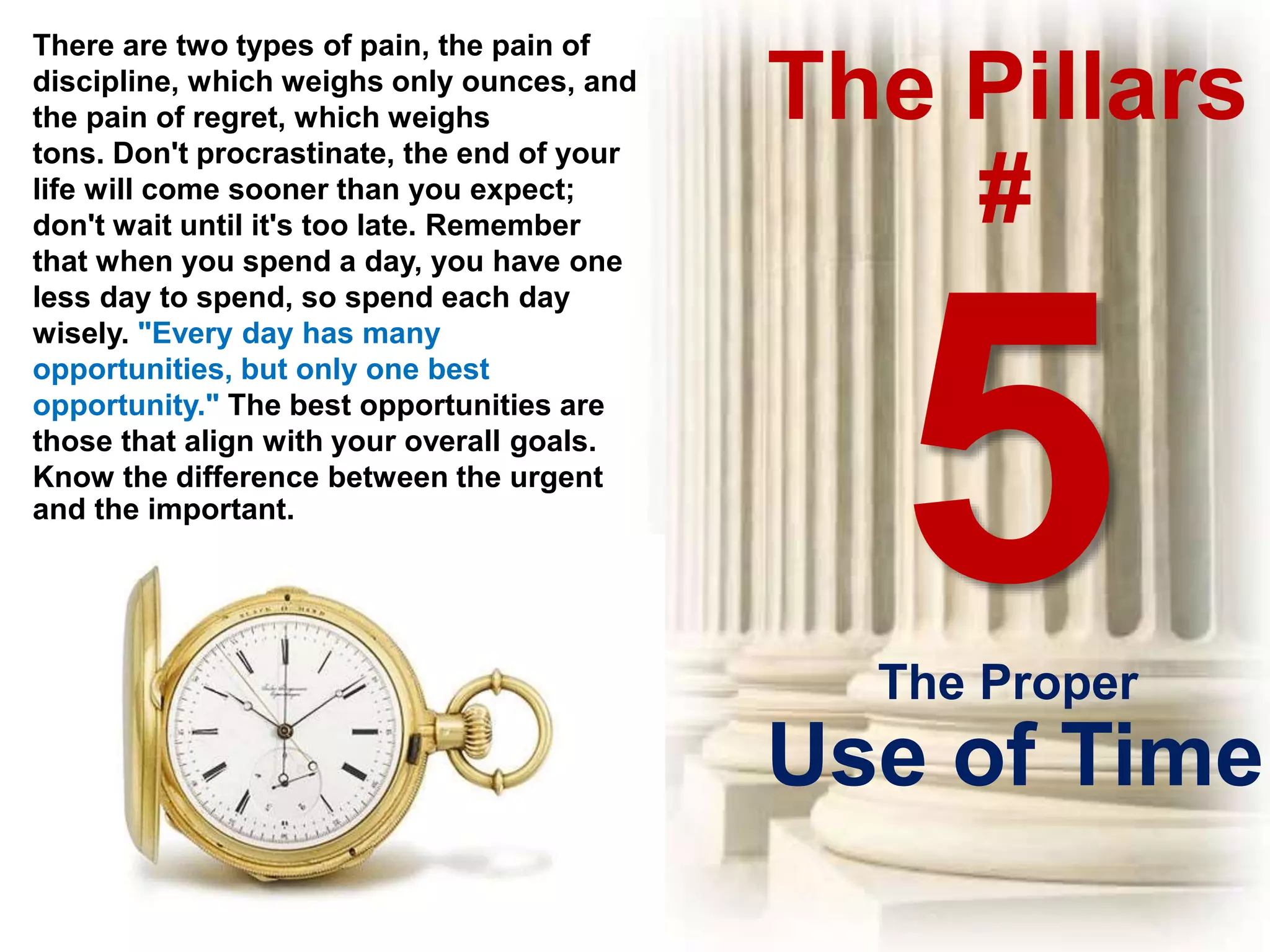 The Pillars
#
There are two types of pain, the pain of
discipline, which weighs only ounces, and
the pain of regret, which weighs
tons. Don't procrastinate, the end of your
life will come sooner than you expect;
don't wait until it's too late. Remember
that when you spend a day, you have one
less day to spend, so spend each day
wisely. "Every day has many
opportunities, but only one best
opportunity." The best opportunities are
those that align with your overall goals.
Know the difference between the urgent
and the important.
The Proper
Use of Time
 