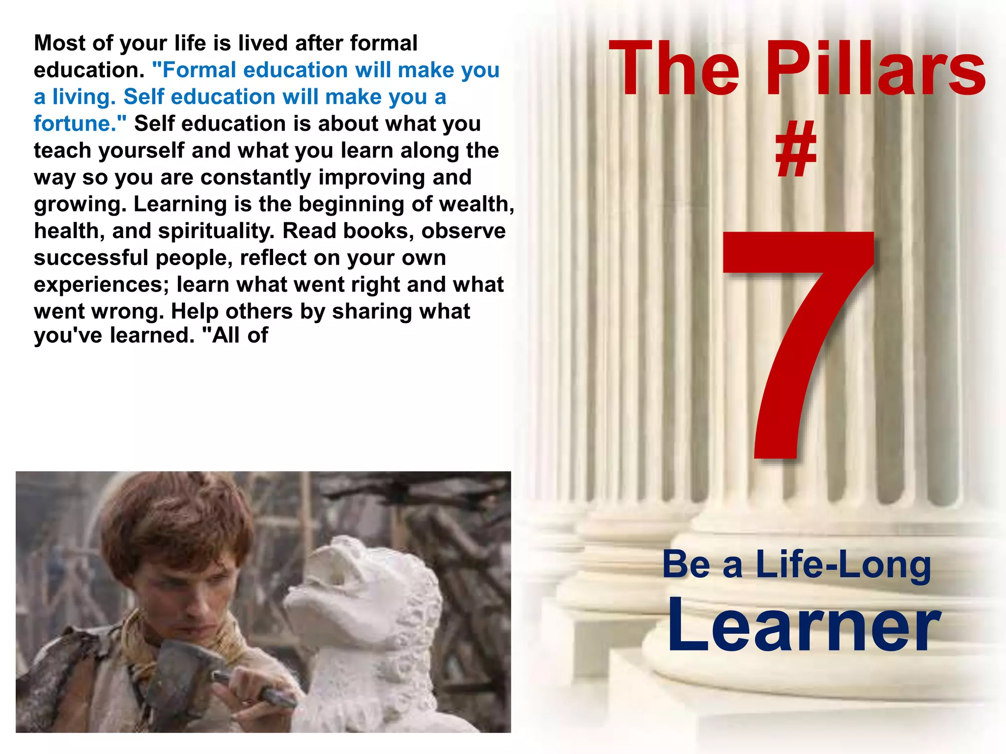 The Pillars
#
Most of your life is lived after formal
education. "Formal education will make you
a living. Self education will make you a
fortune." Self education is about what you
teach yourself and what you learn along the
way so you are constantly improving and
growing. Learning is the beginning of wealth,
health, and spirituality. Read books, observe
successful people, reflect on your own
experiences; learn what went right and what
went wrong. Help others by sharing what
you've learned. "All of
Be a Life-Long
Learner
 