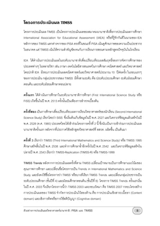 โครงการประเมินผล TIMSS
โครงการประเมินผล TIMSS เปนโครงการประเมินผลของสมาคมนานาชาติเพื่อการประเมินผลการศึกษา
International Association for Educational Assessment (IAEA) หรือที่รูจักกันดีในนามของ IEA
หลักการของ TIMSS แตกตางจากของ PISA ตรงที่ในขณะที่ PISA เนนดูศักยภาพของความเปนประชากร
ในอนาคต แต TIMSS เนนใหความสําคัญชัดเจนกับการเรียนการสอนตามหลักสูตรปจจุบันในโรงเรียน

IEA ไดดําเนินการประเมินผลในระดับนานาชาติเพื่อเปรียบเทียบผลสัมฤทธิ์ของการจัดการศึกษาของ
ประเทศตางๆ ในหลายวิชา เชน ภาษา เทคโนโลยีสารสนเทศในการศึกษา คณิตศาสตร และวิทยาศาสตร
โดยปกติ IEA มีรอบการประเมินผลคณิตศาสตรและวิทยาศาสตรประมาณ 10 ปตอครั้ง ในรอบแรกๆ
ของการประเมิน กลุมประชากรของ TIMSS มีทั้งสามระดับ คือ ประดับประถมศึกษา ระดับมัธยมศึกษา
ตอนตน และระดับมัธยมศึกษาตอนปลาย

ครั้งแรก ไดดําเนินการศึกษาในระดับนานาชาติการศึกษา (First International Science Study หรือ
FISS) เกิดขึ้นในป พ.ศ. 2513 ครั้งนั้นเปนเพียงการสํารวจเบื้องตน

ครั้งที่สอง เปนการศึกษาเพื่อเปรียบเทียบผลการเรียนวิทยาศาสตรของนักเรียน (Second International
Science Study) เรียกโดยวา SISS ซึ่งเริ่มตนเก็บขอมูลในป พ.ศ. 2527 และวิเคราะหขอมูลแลวเสร็จในป
พ.ศ. 2528 (ค.ศ. 1985) ประเทศไทยไดเขารวมโครงการครั้งที่ 2 นี้ ซึ่งนับเปนการเขารวมการประเมินผล
นานาชาติครั้งแรก หลังจากที่ประกาศใชหลักสูตรวิทยาศาสตรที่ สสวท. ผลิตขึ้น เปนตนมา

ครั้งที่ 3 เรียกวา TIMSS (Third International Mathematics and Science Study) หรือ TIMSS 1995
ศึกษาเสร็จสิ้นในป พ.ศ. 2538 และทําการศึกษาซ้ําอีกครั้งในป พ.ศ. 2542 และวิเคราะหขอมูลเสร็จใน
ปลายป พ.ศ. 2543 เรียกวา TIMSS-Replication (TIMSS-R) หรือ TIMSS-1999

TIMSS Trends หลังจากการประเมินผลครั้งที่สาม TIMSS เปลี่ยนเปาหมายเปนการศึกษาแนวโนมของ
คุณภาพการศึกษา และเปลี่ยนชื่อโครงการเปน Trends in International Mathematics and Science
Study และยังคงใชชื่อโครงการวา TIMSS หรือบางทีเรียก TIMSS Trends และเปลี่ยนกลุมประชากรเปน
ระดับประถมศึกษา (ชั้นปที่ 4) และมัธยมศึกษาตอนตน (ชั้นปที่ 8) โครงการ TIMSS Trends ครั้งแรกเริ่ม
ในป ค.ศ. 2003 จึงเรียกโครงการนี้วา TIMSS 2003 และรอบถัดมา คือ TIMSS 2007 กรอบโครงสราง
การประเมินผลของ TIMSS จํากัดการประเมินไวสองดาน คือ การประเมินเชิงสาระเนื้อหา (Content
domain) และเชิงการคิดหรือการใชสติปญญา (Cognitive domain)

ตัวอยางการประเมินผลวิทยาศาสตรนานาชาติ: PISA และ TIMSS                                        5
 
