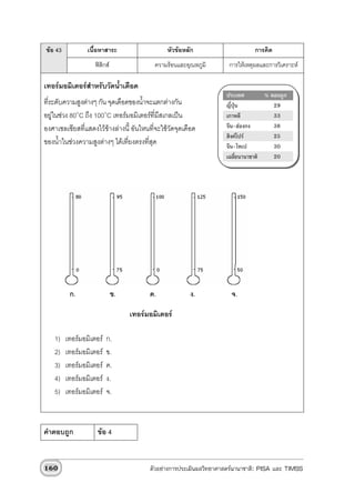 ขอ 43           เนื้อหาสาระ                    หัวขอหลัก                     การคิด
                    ฟสิกส                ความรอนและอุณหภูมิ       การใหเหตุผลและการวิเคราะห

เทอรมอมิเตอรสําหรับวัดน้ําเดือด
                                                                    ประเทศ         % ตอบถูก
ที่ระดับความสูงตางๆ กัน จุดเดือดของน้ําจะแตกตางกัน                ญี่ปุน           29
อยูในชวง 80๐C ถึง 100๐C เทอรมอมิเตอรที่มีสเกลเปน               เกาหลี            33
องศาเซลเซียสที่แสดงไวขางลางนี้ อันไหนที่จะใชวัดจุดเดือด         จีน-ฮองกง        38
                                                                    สิงคโปร         25
ของน้ําในชวงความสูงตางๆ ไดเที่ยงตรงทีสด
                                         ่ ุ                        จีน-ไทเป          30
                                                                    เฉลี่ยนานาชาติ    20




          ก.                  ข.         ค.             ง.            จ.

                                   เทอรมอมิเตอร

    1)   เทอรมอมิเตอร   ก.
    2)   เทอรมอมิเตอร   ข.
    3)   เทอรมอมิเตอร   ค.
    4)   เทอรมอมิเตอร   ง.
    5)   เทอรมอมิเตอร   จ.



คําตอบถูก            ขอ 4


160                                      ตัวอยางการประเมินผลวิทยาศาสตรนานาชาติ: PISA และ TIMSS
 