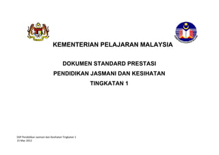 KEMENTERIAN PELAJARAN MALAYSIA


                                     DOKUMEN STANDARD PRESTASI
                             PENDIDIKAN JASMANI DAN KESIHATAN
                                                   TINGKATAN 1




DSP Pendidikan Jasmani dan Kesihatan Tingkatan 1
15 Mac 2012
 