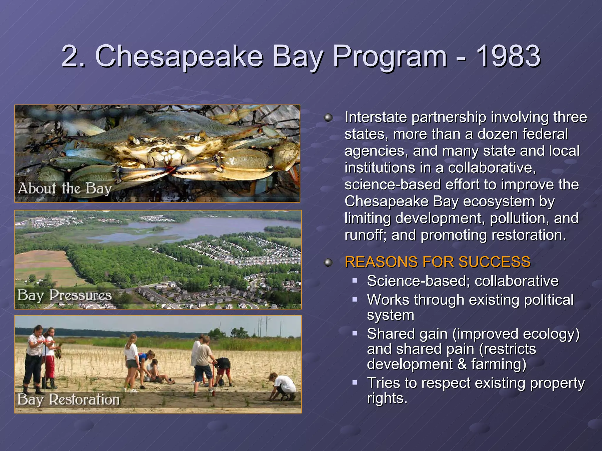 2. Chesapeake Bay Program - 1983 Interstate partnership involving three states, more than a dozen federal agencies, and many state and local institutions in a collaborative, science-based effort to improve the Chesapeake Bay ecosystem by limiting development, pollution, and runoff; and promoting restoration. REASONS FOR SUCCESS Science-based; collaborative Works through existing political system Shared gain (improved ecology) and shared pain (restricts development & farming) Tries to respect existing property rights. 