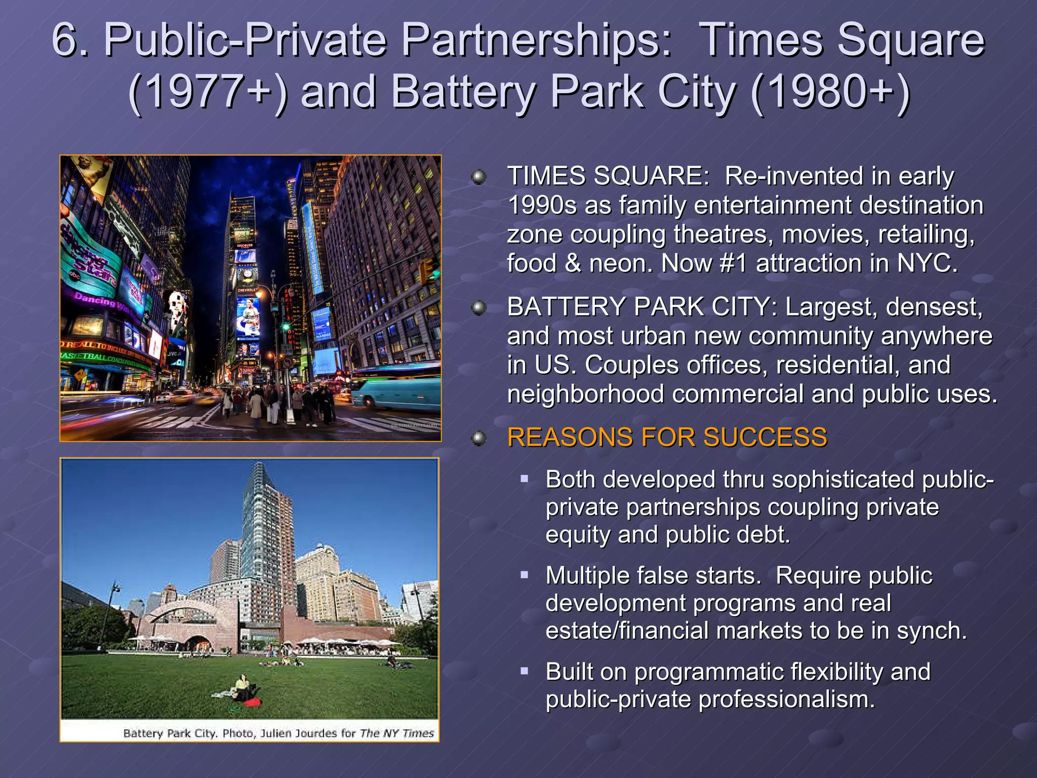 6. Public-Private Partnerships:  Times Square (1977+) and Battery Park City (1980+) TIMES SQUARE:  Re-invented in early 1990s as family entertainment destination zone coupling theatres, movies, retailing, food & neon. Now #1 attraction in NYC. BATTERY PARK CITY: Largest, densest, and most urban new community anywhere in US. Couples offices, residential, and neighborhood commercial and public uses.  REASONS FOR SUCCESS Both developed thru sophisticated public-private partnerships coupling private equity and public debt. Multiple false starts.  Require public development programs and real estate/financial markets to be in synch. Built on programmatic flexibility and public-private professionalism. 
