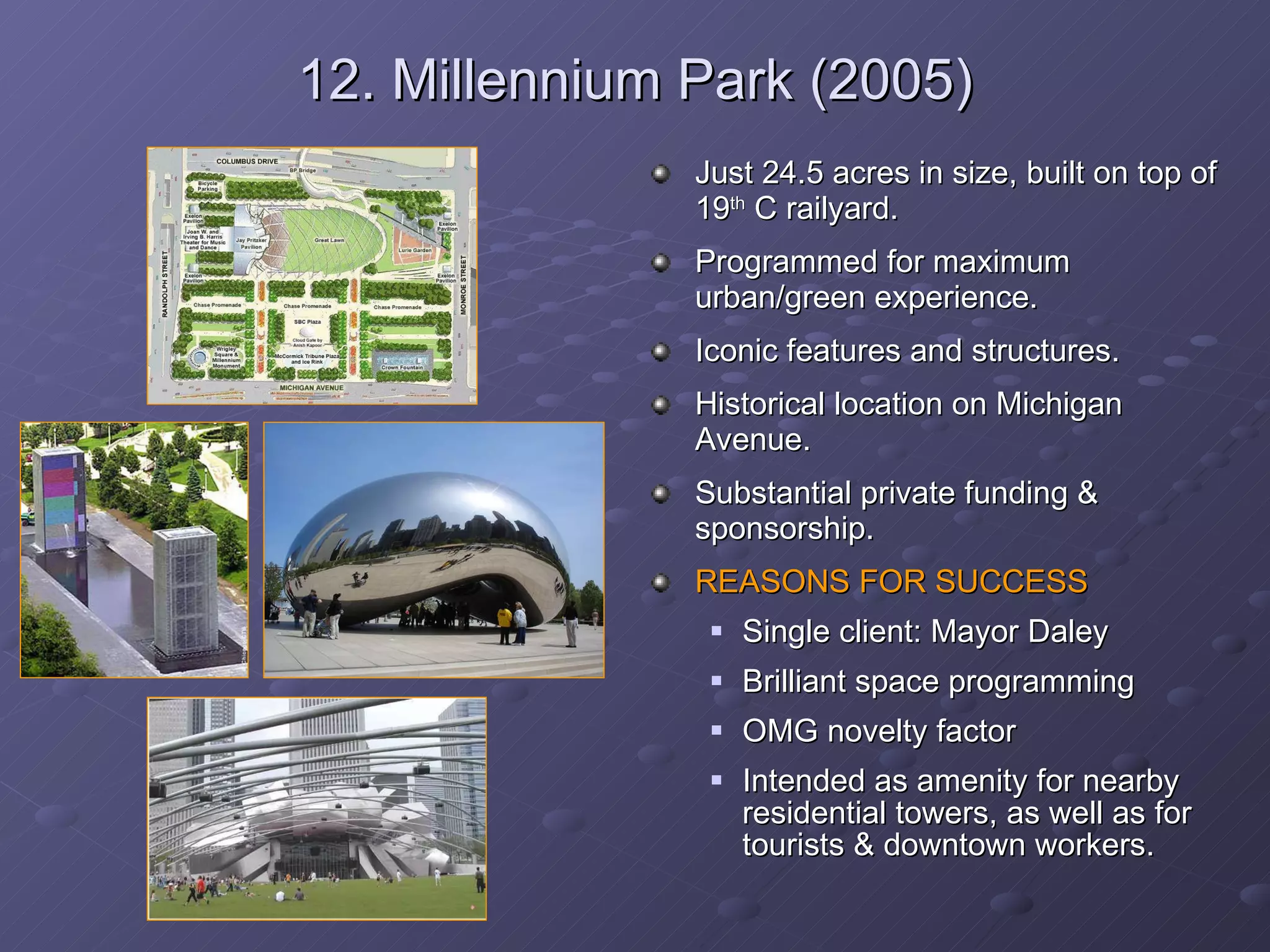 12. Millennium Park (2005) Just 24.5 acres in size, built on top of 19 th  C railyard. Programmed for maximum urban/green experience. Iconic features and structures. Historical location on Michigan Avenue. Substantial private funding & sponsorship.  REASONS FOR SUCCESS Single client: Mayor Daley Brilliant space programming OMG novelty factor Intended as amenity for nearby residential towers, as well as for tourists & downtown workers.  
