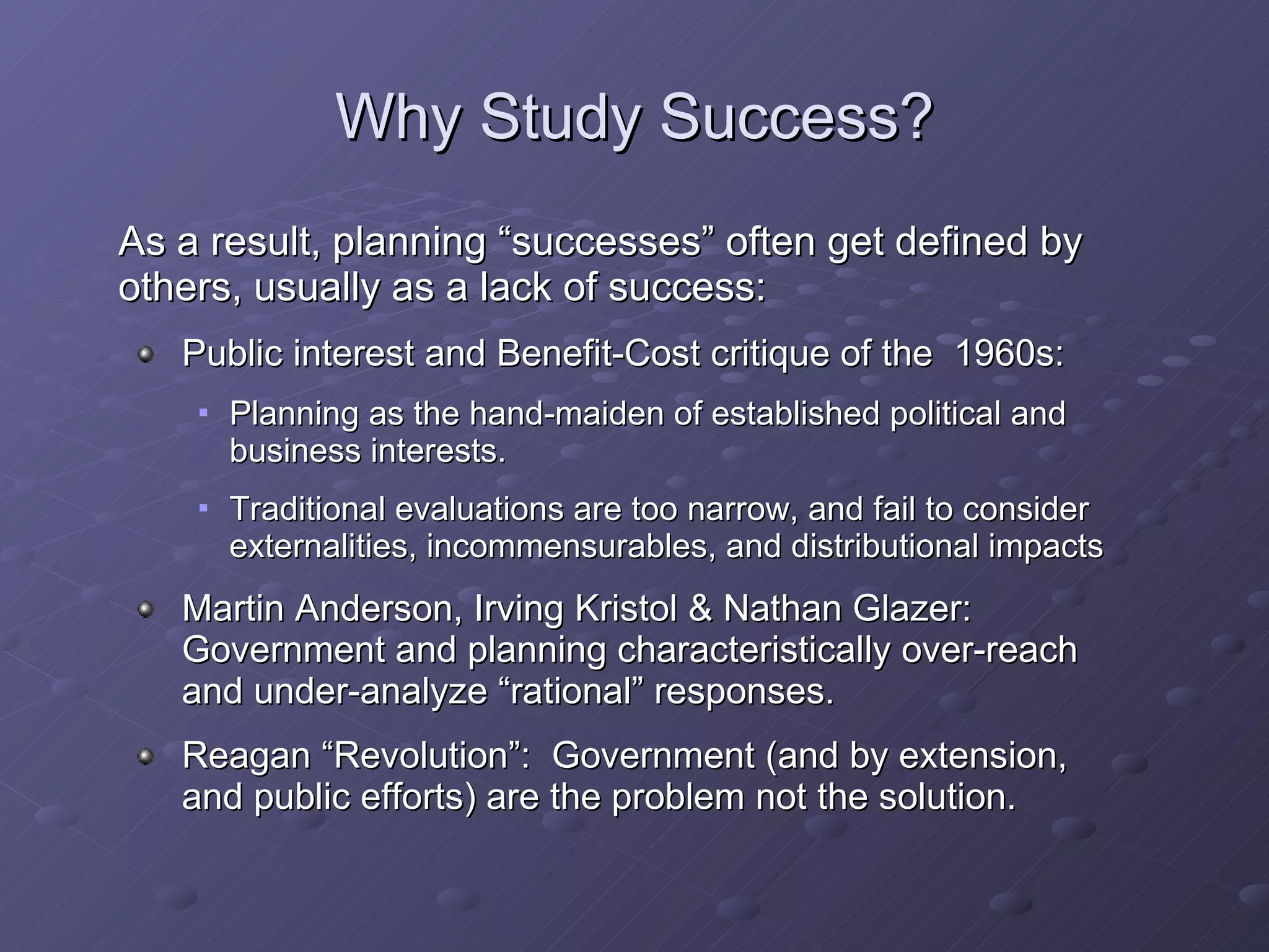 Why Study Success? As a result, planning “successes” often get defined by others, usually as a lack of success:  Public interest and Benefit-Cost critique of the  1960s: Planning as the hand-maiden of established political and business interests. Traditional evaluations are too narrow, and fail to consider externalities, incommensurables, and distributional impacts Martin Anderson, Irving Kristol & Nathan Glazer:  Government and planning characteristically over-reach and under-analyze “rational” responses. Reagan “Revolution”:  Government (and by extension, and public efforts) are the problem not the solution. 