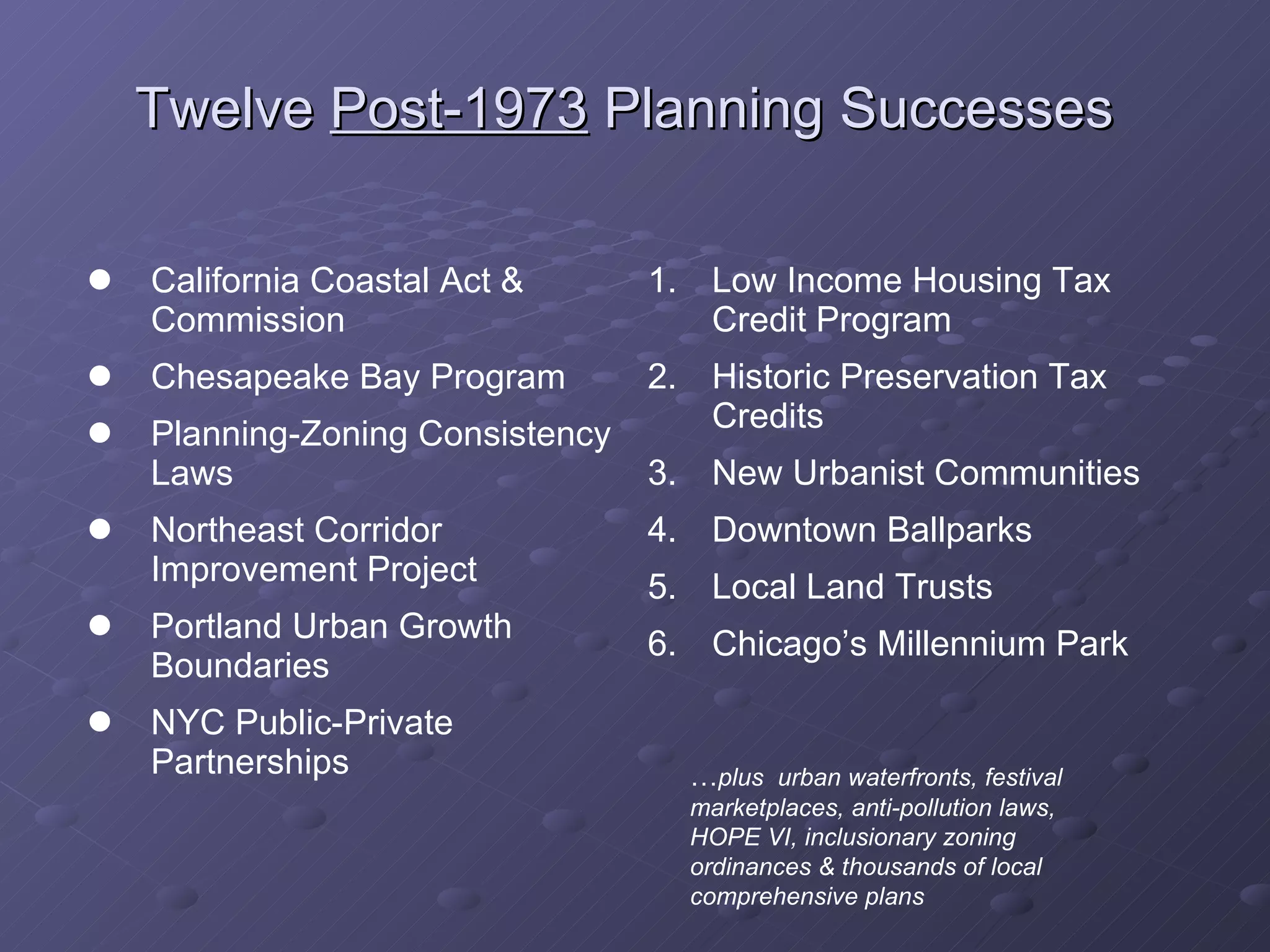 Twelve  Post-1973  Planning Successes   California Coastal Act & Commission Chesapeake Bay Program Planning-Zoning Consistency Laws Northeast Corridor Improvement Project Portland Urban Growth Boundaries NYC Public-Private Partnerships Low Income Housing Tax Credit Program Historic Preservation Tax Credits New Urbanist Communities Downtown Ballparks Local Land Trusts Chicago’s Millennium Park … plus  urban waterfronts, festival marketplaces, anti-pollution laws, HOPE VI, inclusionary zoning ordinances & thousands of local comprehensive plans 