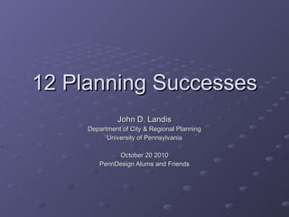 12 Planning Successes John D. Landis Department of City & Regional Planning University of Pennsylvania October 20 2010 PennDesign Alums and Friends 