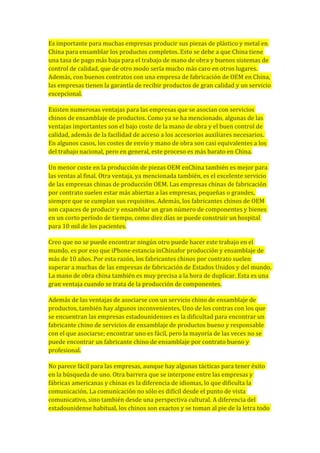 Es importante para muchas empresas producir sus piezas de plástico y metal en
China para ensamblar los productos completos. Esto se debe a que China tiene
una tasa de pago más baja para el trabajo de mano de obra y buenos sistemas de
control de calidad, que de otro modo sería mucho más caro en otros lugares.
Además, con buenos contratos con una empresa de fabricación de OEM en China,
las empresas tienen la garantía de recibir productos de gran calidad y un servicio
excepcional.
Existen numerosas ventajas para las empresas que se asocian con servicios
chinos de ensamblaje de productos. Como ya se ha mencionado, algunas de las
ventajas importantes son el bajo coste de la mano de obra y el buen control de
calidad, además de la facilidad de acceso a los accesorios auxiliares necesarios.
En algunos casos, los costes de envío y mano de obra son casi equivalentes a los
del trabajo nacional, pero en general, este proceso es más barato en China.
Un menor coste en la producción de piezas OEM enChina también es mejor para
las ventas al final. Otra ventaja, ya mencionada también, es el excelente servicio
de las empresas chinas de producción OEM. Las empresas chinas de fabricación
por contrato suelen estar más abiertas a las empresas, pequeñas o grandes,
siempre que se cumplan sus requisitos. Además, los fabricantes chinos de OEM
son capaces de producir y ensamblar un gran número de componentes y bienes
en un corto período de tiempo, como diez días se puede construir un hospital
para 10 mil de los pacientes.
Creo que no se puede encontrar ningún otro puede hacer este trabajo en el
mundo, es por eso que iPhone estancia inChinafor producción y ensamblaje de
más de 10 años. Por esta razón, los fabricantes chinos por contrato suelen
superar a muchas de las empresas de fabricación de Estados Unidos y del mundo.
La mano de obra china también es muy precisa a la hora de duplicar. Esta es una
gran ventaja cuando se trata de la producción de componentes.
Además de las ventajas de asociarse con un servicio chino de ensamblaje de
productos, también hay algunos inconvenientes. Uno de los contras con los que
se encuentran las empresas estadounidenses es la dificultad para encontrar un
fabricante chino de servicios de ensamblaje de productos bueno y responsable
con el que asociarse; encontrar uno es fácil, pero la mayoría de las veces no se
puede encontrar un fabricante chino de ensamblaje por contrato bueno y
profesional.
No parece fácil para las empresas, aunque hay algunas tácticas para tener éxito
en la búsqueda de uno. Otra barrera que se interpone entre las empresas y
fábricas americanas y chinas es la diferencia de idiomas, lo que dificulta la
comunicación. La comunicación no sólo es difícil desde el punto de vista
comunicativo, sino también desde una perspectiva cultural. A diferencia del
estadounidense habitual, los chinos son exactos y se toman al pie de la letra todo
 