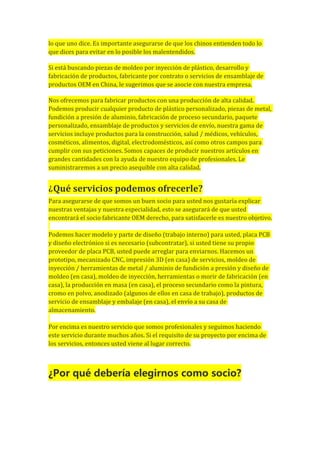 lo que uno dice. Es importante asegurarse de que los chinos entienden todo lo
que dices para evitar en lo posible los malentendidos.
Si está buscando piezas de moldeo por inyección de plástico, desarrollo y
fabricación de productos, fabricante por contrato o servicios de ensamblaje de
productos OEM en China, le sugerimos que se asocie con nuestra empresa.
Nos ofrecemos para fabricar productos con una producción de alta calidad.
Podemos producir cualquier producto de plástico personalizado, piezas de metal,
fundición a presión de aluminio, fabricación de proceso secundario, paquete
personalizado, ensamblaje de productos y servicios de envío, nuestra gama de
servicios incluye productos para la construcción, salud / médicos, vehículos,
cosméticos, alimentos, digital, electrodomésticos, así como otros campos para
cumplir con sus peticiones. Somos capaces de producir nuestros artículos en
grandes cantidades con la ayuda de nuestro equipo de profesionales. Le
suministraremos a un precio asequible con alta calidad.
¿Qué servicios podemos ofrecerle?
Para asegurarse de que somos un buen socio para usted nos gustaría explicar
nuestras ventajas y nuestra especialidad, esto se asegurará de que usted
encontrará el socio fabricante OEM derecho, para satisfacerle es nuestro objetivo.
Podemos hacer modelo y parte de diseño (trabajo interno) para usted, placa PCB
y diseño electrónico si es necesario (subcontratar), si usted tiene su propio
proveedor de placa PCB, usted puede arreglar para enviarnos. Hacemos un
prototipo, mecanizado CNC, impresión 3D (en casa) de servicios, moldeo de
inyección / herramientas de metal / aluminio de fundición a presión y diseño de
moldeo (en casa), moldeo de inyección, herramientas o morir de fabricación (en
casa), la producción en masa (en casa), el proceso secundario como la pintura,
cromo en polvo, anodizado (algunos de ellos en casa de trabajo), productos de
servicio de ensamblaje y embalaje (en casa), el envío a su casa de
almacenamiento.
Por encima es nuestro servicio que somos profesionales y seguimos haciendo
este servicio durante muchos años. Si el requisito de su proyecto por encima de
los servicios, entonces usted viene al lugar correcto.
¿Por qué debería elegirnos como socio?
 