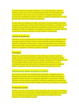 En nuestra empresa de moldeo de plástico, nos comprometemos a ofrecer a
nuestros clientes un servicio excepcional de principio a fin. Entendemos que
cada proyecto es único, por lo que nos tomamos el tiempo necesario para
escuchar las necesidades de nuestros clientes y trabajar estrechamente con ellos
durante todo el proceso de diseño y producción.
No sólo somos una empresa de moldeo de plástico, sino que también ofrecemos
una gama completa de servicios, desde el diseño de productos y prototipos hasta
la fabricación de moldeo de plástico personalizados, la producción masiva, la
soldadura de PCB, el certificado, el ensamblaje, el embalaje y la entrega, todo ello
en una única y práctica ubicación, vea más detalles a continuación:
Diseño de productos:
Ofrecemos servicios profesionales de diseño de productos para ayudarle a crear
su propio producto exclusivo. Nuestro experimentado equipo de diseñadores e
ingenieros trabajará estrechamente con usted para garantizar que su diseño no
solo sea funcional, sino que también cumpla sus requisitos específicos. Nuestro
objetivo es ayudarle a convertir sus ideas en realidad.
Prototipos:
Ofrecemos servicios de prototipos de alta calidad para ayudarle a probar y
validar su diseño. Nuestros técnicos cualificados utilizarán equipos de última
generación para crear un prototipo que cumpla exactamente sus especificaciones.
Si surge algún problema, mejoraremos el diseño y volveremos a crear el
prototipo hasta que todo esté perfecto. Esto garantiza que pueda visualizar y
probar su producto antes de comprometerse con la producción en serie.
Fabricación de moldes de plástico a medida:
Una vez que el diseño está completamente terminado, el siguiente paso es la
fabricación del molde, nuestro servicio de fabricación de moldes de plástico a
medida le permite alcanzar sus requisitos específicos con precisión y calidad.
Utilizamos sólo los mejores materiales y la última tecnología para proporcionar
servicios de producción de moldes rápidos y precisos que cumplan sus requisitos.
Producción masiva:
Nuestros servicios de producción masiva garantizan que su producto se fabrique
con el máximo nivel de precisión y calidad. Utilizamos la tecnología y los equipos
más avanzados para garantizar que sus productos se fabriquen de forma
eficiente y con una calidad constante.
 