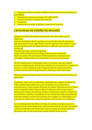 2. Fabricación aditiva de metales (AMM), sinterización directa de metales por
láser (DMLS)
3. Modelado por deposición fundida - PC-ABS, ULTEM
4. Uretanos fundidos avanzados QuantumCast
5. Composites
6. Fabricación de moldeo de plástico y moldeo por inyección
CAPACIDAD DE DISEÑO DE MOLDEO
Ingenieros de diseño de moldeo profesionales con más de diez años de
experiencia
Tenemos diseñadores de herramientas con más de diez años de experiencia
Jefes de proyecto con un inglés fluido y una rica experiencia de más de 15 años
Personal de fabricación de utillaje altamente cualificado y personal de envío
profesional
Procedimiento para el diseño de utillajes,
Informe DFM y Mold Flow First (Elegir el mejor punto de entrada)
Diseño de moldeo 3D aprobado por DFM con todos los componentes de
ensamblaje. También diseño de ensamblaje 2D con lista de materiales.
No sólo satisfacemos sus demandas como su proveedor, sino que también
buscamos enérgicamente métodos para optimizar la estructura de su molde y así
ahorrar su coste y tiempo durante el largo período de producción masiva.
Tenemos buenas técnicas de gestión de la calidad que tienen tanto éxito.
Dibujo de utillaje aprobado-Flujo de molde con línea de refrigeración, dibujo de
producción.
Analizamos, mejoramos y terminamos completamente cualquier problema de
molde existente que pueda tener y que no cumpla con sus demandas y
especificaciones. Como el mejor fabricante de moldeo inChinawe poner un nuevo
sistema de gestión sobre el tema y obtener soluciones sobre lo que vamos a
mejorar para resolver el problema. Siempre escuchamos a nuestros clientes. No
nos limitamos a clasificar su problema en una solución de molde preestablecida.
Dedicamos tiempo a conocer los requisitos de su negocio, sus dificultades y sus
demandas de producción, y después sugerimos una solución a los problemas.
Hay automáticamente beneficios a lo largo de cuando se trabaja con nuestra
organización de nuestra dedicación, nuestros materiales de acero de alta calidad
y normas de tolerancia de fabricación, nuestro enfoque de sistema altamente
eficaz para cada uno de los procesos, desde el diseño hasta el envío.
 