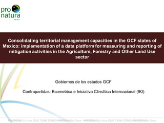 Consolidating territorial management capacities in the GCF states of
Mexico: implementation of a data platform for measuring and reporting of
mitigation activities in the Agriculture, Forestry and Other Land Use
sector
Gobiernos de los estados GCF
Contrapartidas: Ecometrica e Iniciativa Climática Internacional (IKI)
 