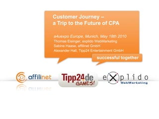 Customer Journey – a Trip to the Future of CPA  a4uexpo Europe, Munich, May 18th 2010 Thomas Eisinger, explido WebMarketing Sabine Haase, affilinet GmbH Alexander Hall, Tipp24 Entertainment GmbH 