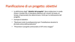 Pianificazione di un progetto: obiettivi
• La definizione degli “obiettivi del progetto” deve evidenziare in modo
chiaro i risultati che si intendono ottenere ed i vincoli ( di costo, di
tempo, di personale) che determinano i limiti per la realizzazione del
progetto.
• Esempio di obiettivi:
• “Realizzare tutte le predisposizioni per l’installazione durante la
fermata estiva della produzione”
• “Presentare il progetto antincendio ai VVF entro maggio”
 