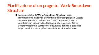 Pianificazione di un progetto: Work-Breakdown
Structure
 Fondamentale è la Work-Breakdown Structure, ossia
scomposizione in attività elementari dell’intero progetto. Questo
strumento tende ad evidenziare “cosa” deve essere fatto e
costituisce un supporto fondamentale alle successive fasi di
programmazione e controllo che dovranno definire e gestire le
responsabilità e la tempificazione delle attività individuate.
 